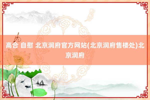 高合 自慰 北京润府官方网站(北京润府售楼处)北京润府