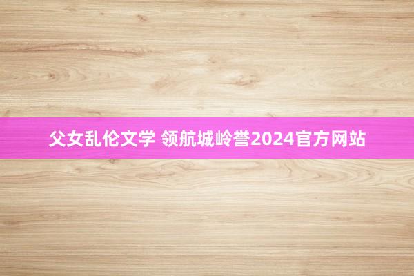 父女乱伦文学 领航城岭誉2024官方网站