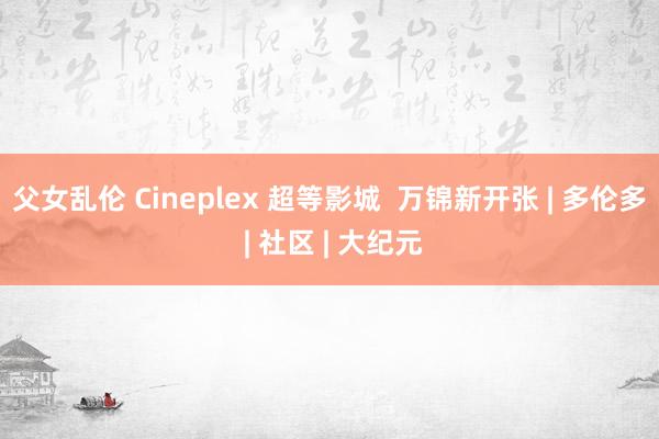 父女乱伦 Cineplex 超等影城  万锦新开张 | 多伦多 | 社区 | 大纪元