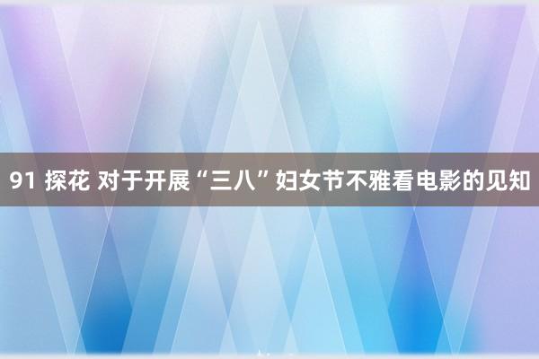 91 探花 对于开展“三八”妇女节不雅看电影的见知