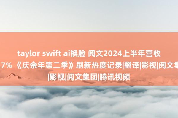 taylor swift ai换脸 阅文2024上半年营收41.9亿增27.7% 《庆余年第二季》刷新热度记录|翻译|影视|阅文集团|腾讯视频