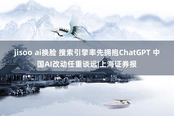 jisoo ai换脸 搜索引擎率先拥抱ChatGPT 中国AI改动任重谈远|上海证券报