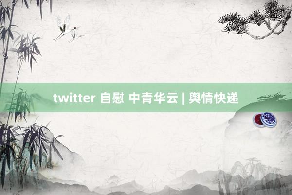 twitter 自慰 中青华云 | 舆情快递