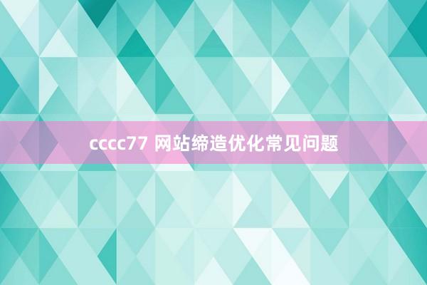 cccc77 网站缔造优化常见问题