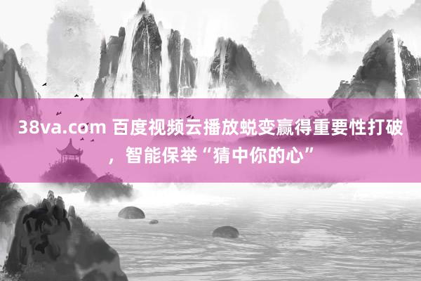 38va.com 百度视频云播放蜕变赢得重要性打破，智能保举“猜中你的心”