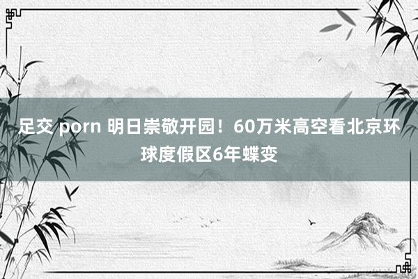 足交 porn 明日崇敬开园！60万米高空看北京环球度假区6年蝶变