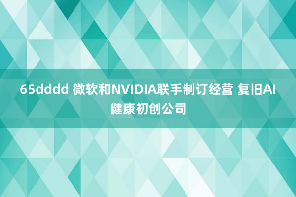 65dddd 微软和NVIDIA联手制订经营 复旧AI健康初创公司