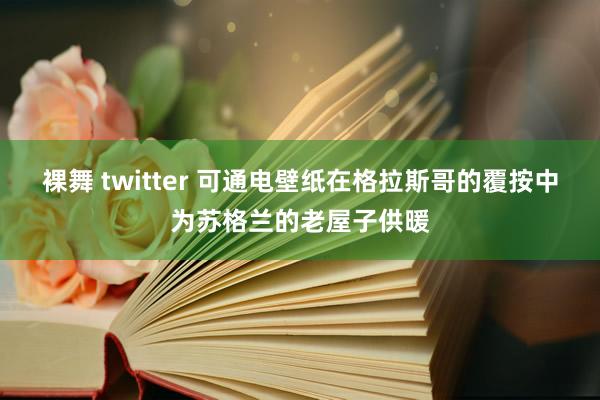 裸舞 twitter 可通电壁纸在格拉斯哥的覆按中为苏格兰的老屋子供暖