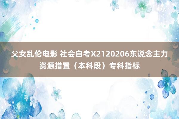 父女乱伦电影 社会自考X2120206东说念主力资源措置（本科段）专科指标