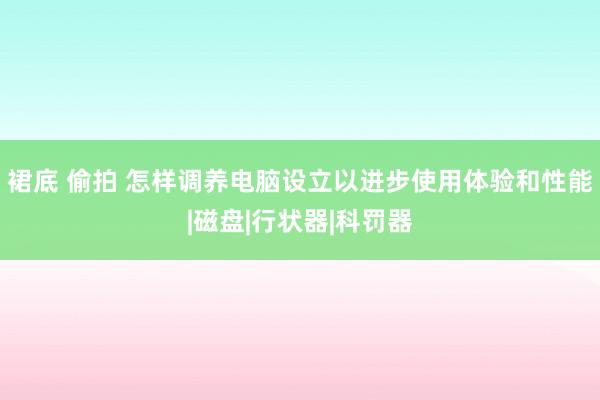 裙底 偷拍 怎样调养电脑设立以进步使用体验和性能|磁盘|行状器|科罚器