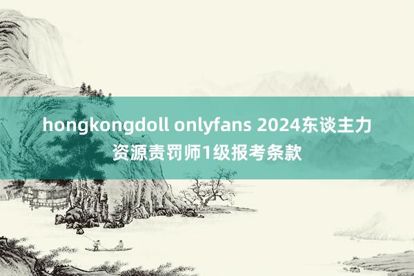 hongkongdoll onlyfans 2024东谈主力资源责罚师1级报考条款