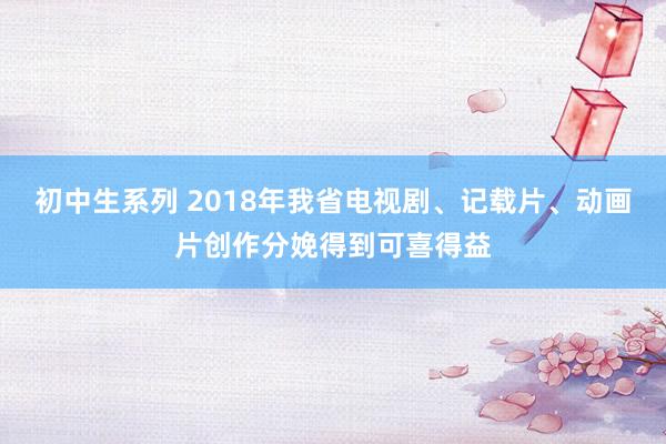 初中生系列 2018年我省电视剧、记载片、动画片创作分娩得到可喜得益