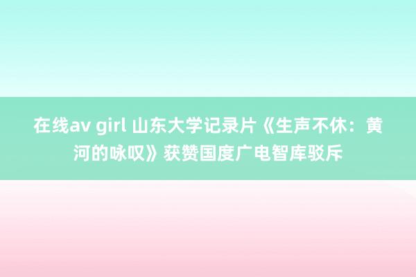 在线av girl 山东大学记录片《生声不休：黄河的咏叹》获赞国度广电智库驳斥