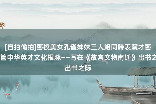 [自拍偷拍]藝校美女孔雀妹妹三人組同時表演才藝 看管中华英才文化根脉——写在《故宫文物南迁》出书之际