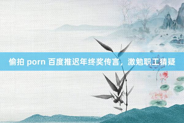 偷拍 porn 百度推迟年终奖传言，激勉职工猜疑