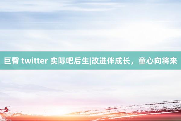 巨臀 twitter 实际吧后生|改进伴成长，童心向将来