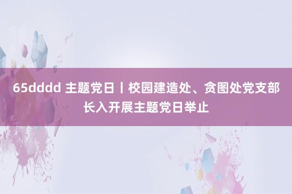 65dddd 主题党日丨校园建造处、贪图处党支部长入开展主题党日举止