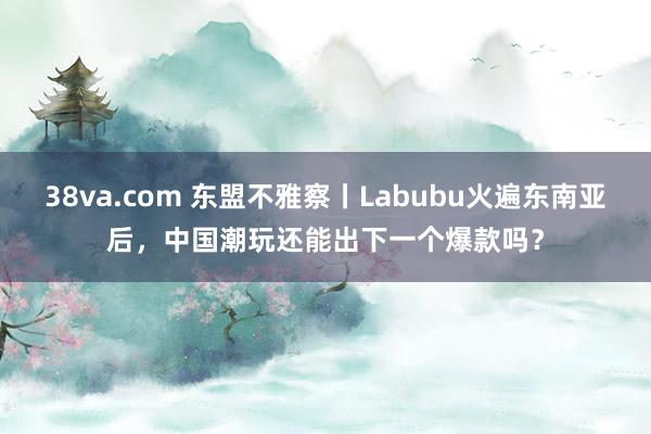 38va.com 东盟不雅察丨Labubu火遍东南亚后，中国潮玩还能出下一个爆款吗？