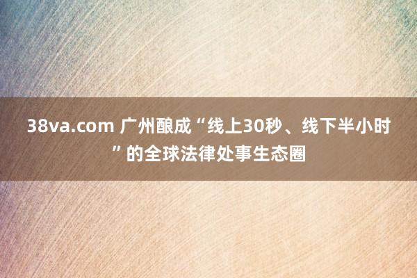 38va.com 广州酿成“线上30秒、线下半小时”的全球法律处事生态圈