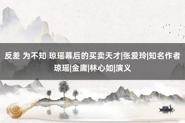 反差 为不知 琼瑶幕后的买卖天才|张爱玲|知名作者琼瑶|金庸|林心如|演义